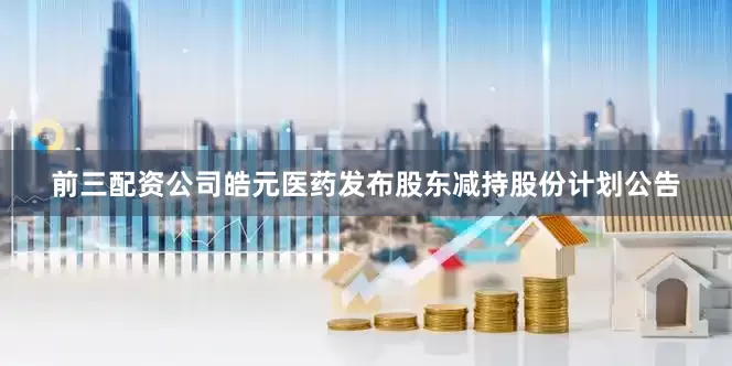 前三配资公司皓元医药发布股东减持股份计划公告